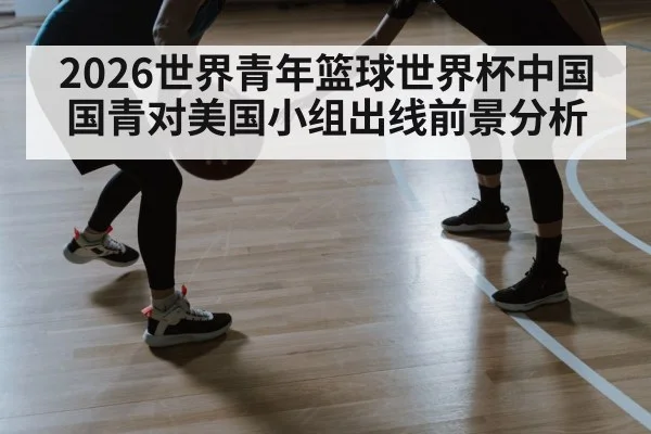 2026世界青年篮球世界杯中国国青对美国小组出线前景分析